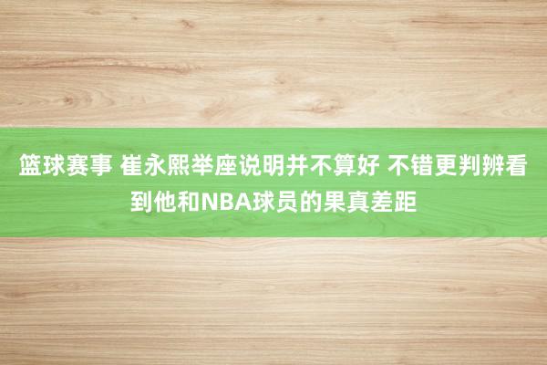 篮球赛事 崔永熙举座说明并不算好 不错更判辨看到他和NBA球员的果真差距