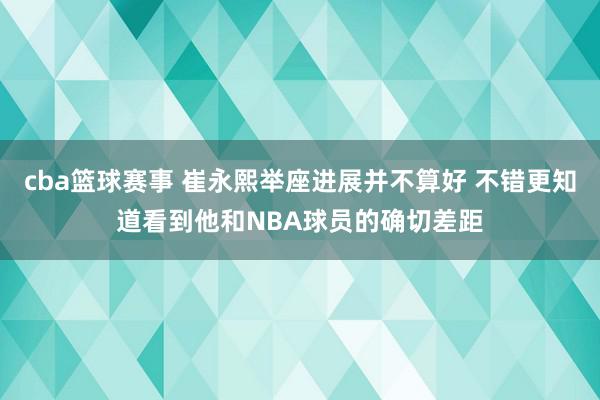 cba篮球赛事 崔永熙举座进展并不算好 不错更知道看到他和NBA球员的确切差距