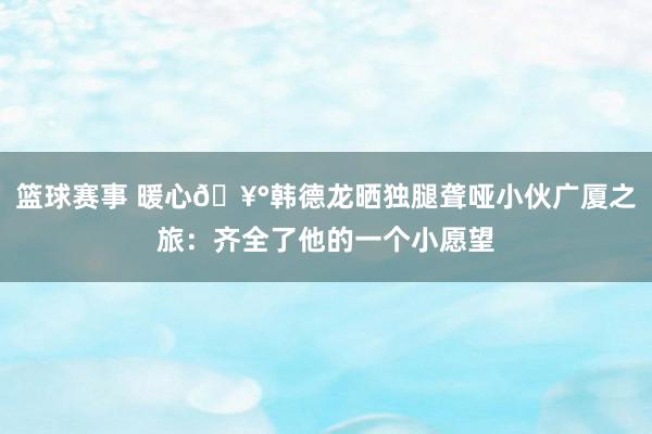 篮球赛事 暖心🥰韩德龙晒独腿聋哑小伙广厦之旅：齐全了他的一个小愿望