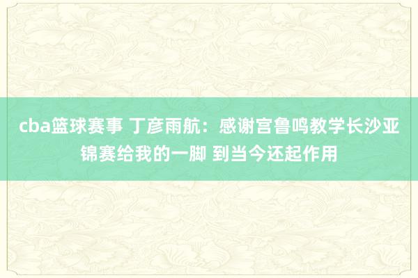 cba篮球赛事 丁彦雨航：感谢宫鲁鸣教学长沙亚锦赛给我的一脚 到当今还起作用