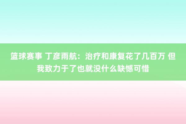 篮球赛事 丁彦雨航：治疗和康复花了几百万 但我致力于了也就没什么缺憾可惜