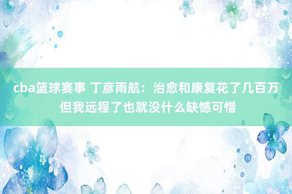 cba篮球赛事 丁彦雨航：治愈和康复花了几百万 但我远程了也就没什么缺憾可惜