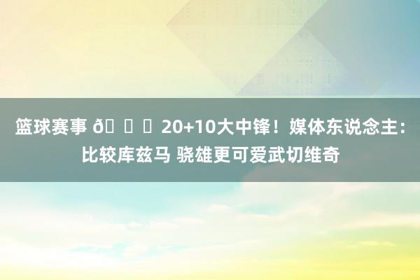 篮球赛事 😋20+10大中锋！媒体东说念主：比较库兹马 骁雄更可爱武切维奇