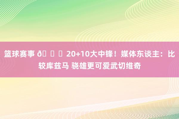 篮球赛事 😋20+10大中锋！媒体东谈主：比较库兹马 骁雄更可爱武切维奇