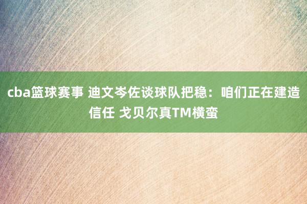 cba篮球赛事 迪文岑佐谈球队把稳：咱们正在建造信任 戈贝尔真TM横蛮