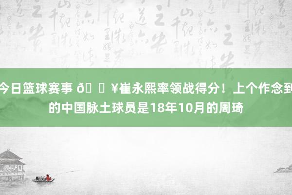 今日篮球赛事 🔥崔永熙率领战得分！上个作念到的中国脉土球员是18年10月的周琦