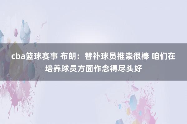 cba篮球赛事 布朗：替补球员推崇很棒 咱们在培养球员方面作念得尽头好