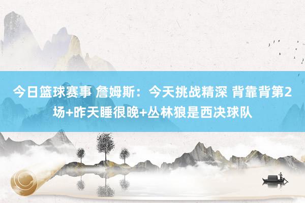 今日篮球赛事 詹姆斯：今天挑战精深 背靠背第2场+昨天睡很晚+丛林狼是西决球队