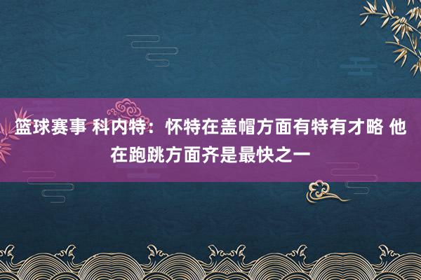 篮球赛事 科内特：怀特在盖帽方面有特有才略 他在跑跳方面齐是最快之一