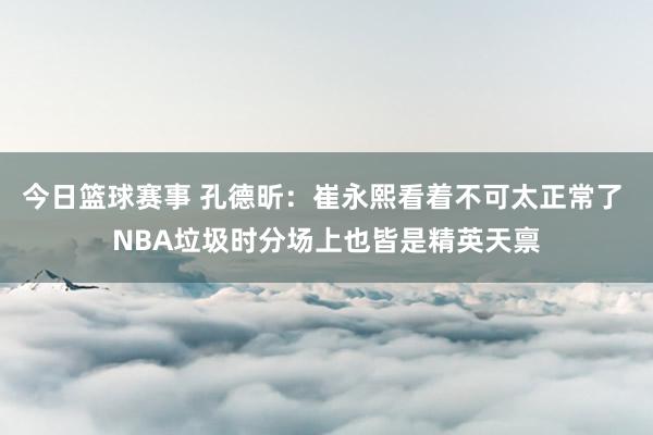 今日篮球赛事 孔德昕：崔永熙看着不可太正常了 NBA垃圾时分场上也皆是精英天禀