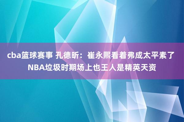 cba篮球赛事 孔德昕：崔永熙看着弗成太平素了 NBA垃圾时期场上也王人是精英天资