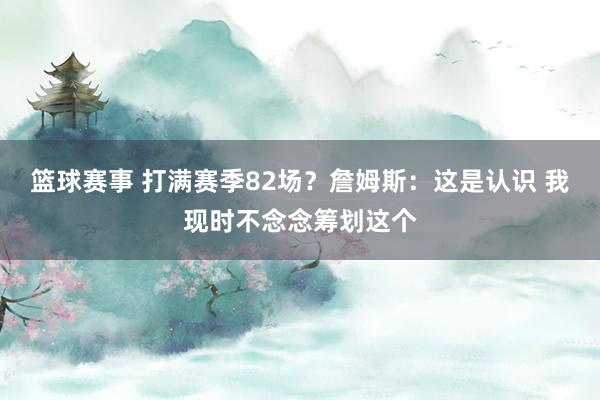 篮球赛事 打满赛季82场？詹姆斯：这是认识 我现时不念念筹划这个