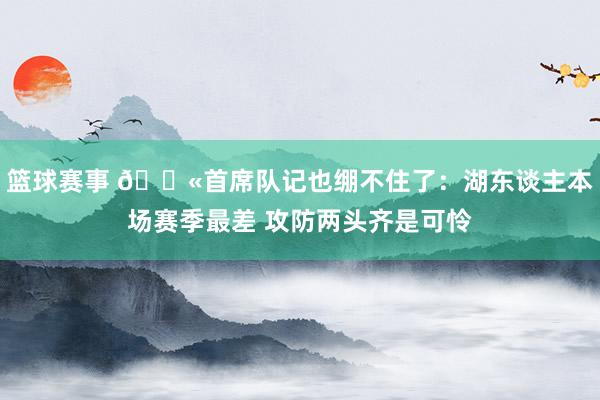 篮球赛事 😫首席队记也绷不住了：湖东谈主本场赛季最差 攻防两头齐是可怜