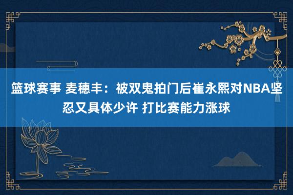 篮球赛事 麦穗丰：被双鬼拍门后崔永熙对NBA坚忍又具体少许 打比赛能力涨球