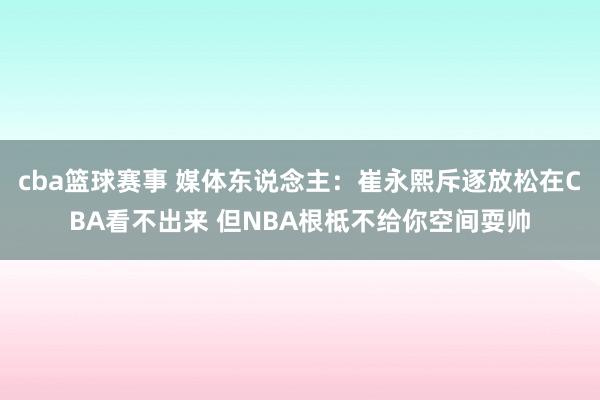 cba篮球赛事 媒体东说念主：崔永熙斥逐放松在CBA看不出来 但NBA根柢不给你空间耍帅