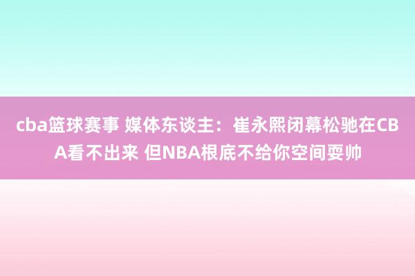 cba篮球赛事 媒体东谈主：崔永熙闭幕松驰在CBA看不出来 但NBA根底不给你空间耍帅