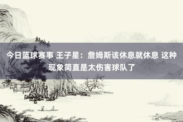 今日篮球赛事 王子星：詹姆斯该休息就休息 这种现象简直是太伤害球队了