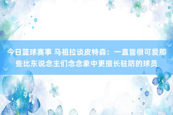 今日篮球赛事 马祖拉谈皮特森：一直皆很可爱那些比东说念主们念念象中更擅长驻防的球员