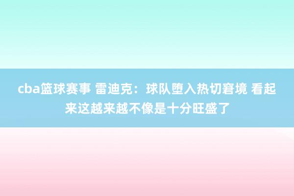 cba篮球赛事 雷迪克：球队堕入热切窘境 看起来这越来越不像是十分旺盛了