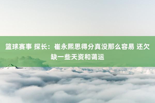 篮球赛事 探长：崔永熙思得分真没那么容易 还欠缺一些天资和蔼运