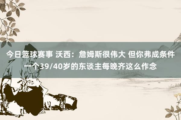 今日篮球赛事 沃西：詹姆斯很伟大 但你弗成条件一个39/40岁的东谈主每晚齐这么作念