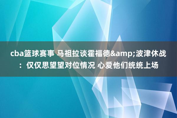 cba篮球赛事 马祖拉谈霍福德&波津休战：仅仅思望望对位情况 心爱他们统统上场