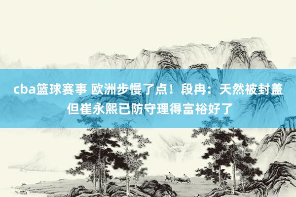 cba篮球赛事 欧洲步慢了点！段冉：天然被封盖 但崔永熙已防守理得富裕好了