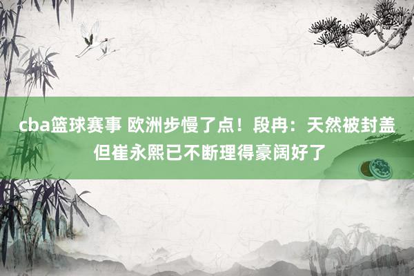 cba篮球赛事 欧洲步慢了点！段冉：天然被封盖 但崔永熙已不断理得豪阔好了