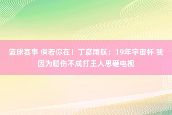 篮球赛事 倘若你在！丁彦雨航：19年宇宙杯 我因为腿伤不成打王人思砸电视