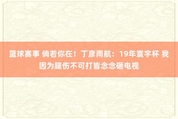 篮球赛事 倘若你在！丁彦雨航：19年寰宇杯 我因为腿伤不可打皆念念砸电视