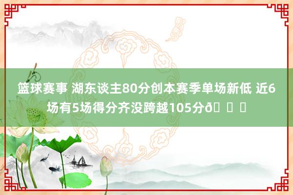 篮球赛事 湖东谈主80分创本赛季单场新低 近6场有5场得分齐没跨越105分😑