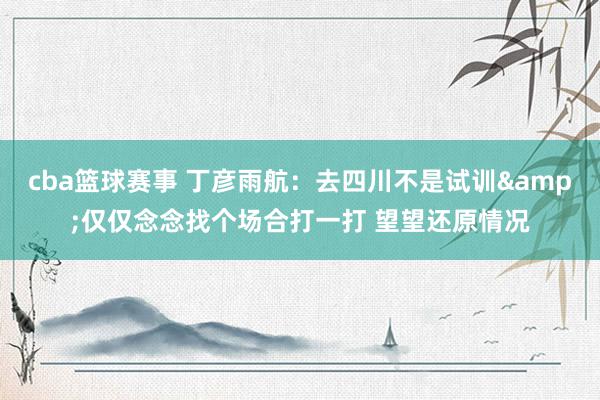 cba篮球赛事 丁彦雨航：去四川不是试训&仅仅念念找个场合打一打 望望还原情况