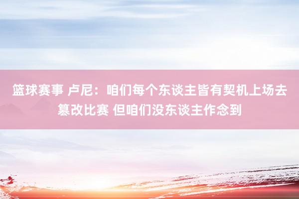 篮球赛事 卢尼：咱们每个东谈主皆有契机上场去篡改比赛 但咱们没东谈主作念到