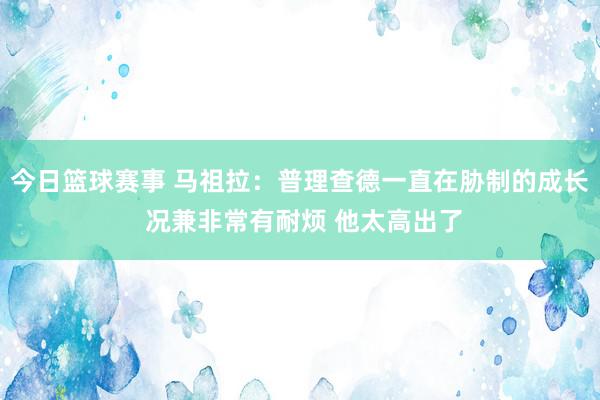 今日篮球赛事 马祖拉：普理查德一直在胁制的成长 况兼非常有耐烦 他太高出了