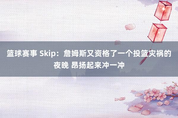 篮球赛事 Skip：詹姆斯又资格了一个投篮灾祸的夜晚 昂扬起来冲一冲