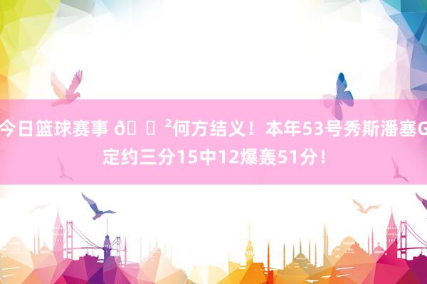 今日篮球赛事 😲何方结义！本年53号秀斯潘塞G定约三分15中12爆轰51分！