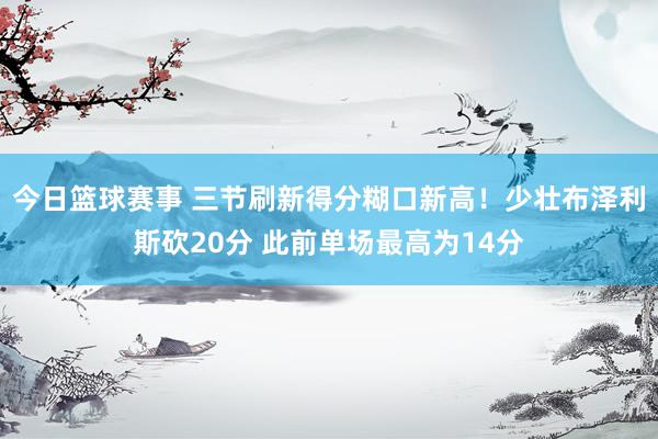 今日篮球赛事 三节刷新得分糊口新高！少壮布泽利斯砍20分 此前单场最高为14分