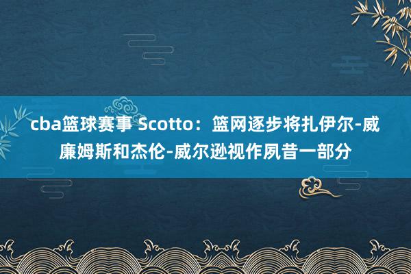 cba篮球赛事 Scotto：篮网逐步将扎伊尔-威廉姆斯和杰伦-威尔逊视作夙昔一部分