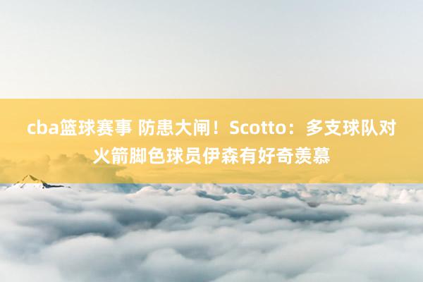 cba篮球赛事 防患大闸！Scotto：多支球队对火箭脚色球员伊森有好奇羡慕