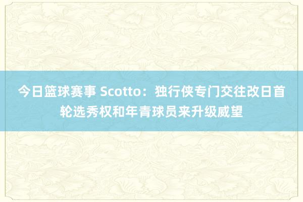 今日篮球赛事 Scotto：独行侠专门交往改日首轮选秀权和年青球员来升级威望