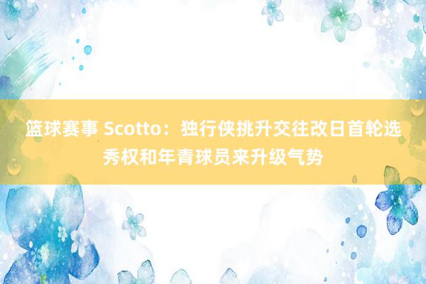 篮球赛事 Scotto：独行侠挑升交往改日首轮选秀权和年青球员来升级气势