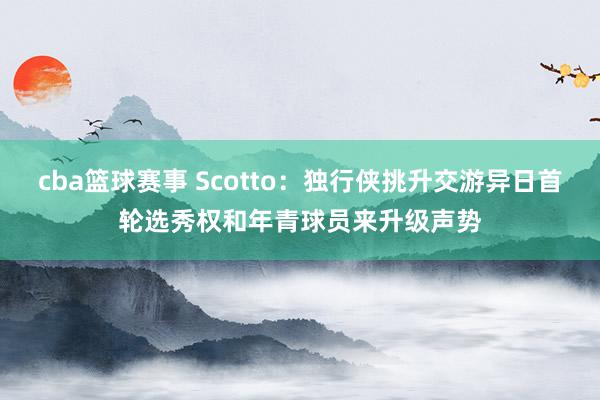 cba篮球赛事 Scotto：独行侠挑升交游异日首轮选秀权和年青球员来升级声势