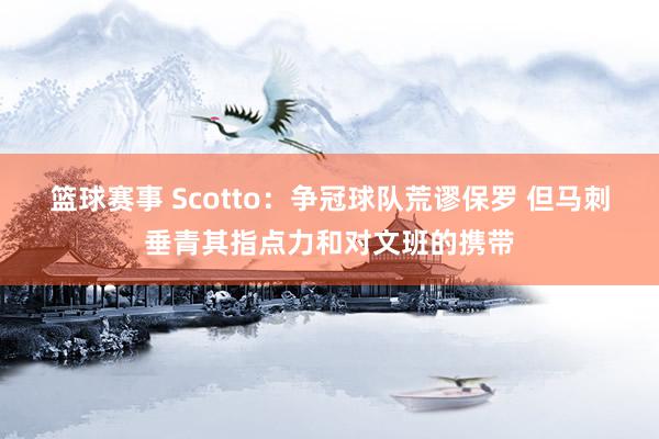 篮球赛事 Scotto：争冠球队荒谬保罗 但马刺垂青其指点力和对文班的携带