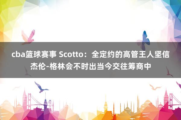 cba篮球赛事 Scotto：全定约的高管王人坚信杰伦-格林会不时出当今交往筹商中