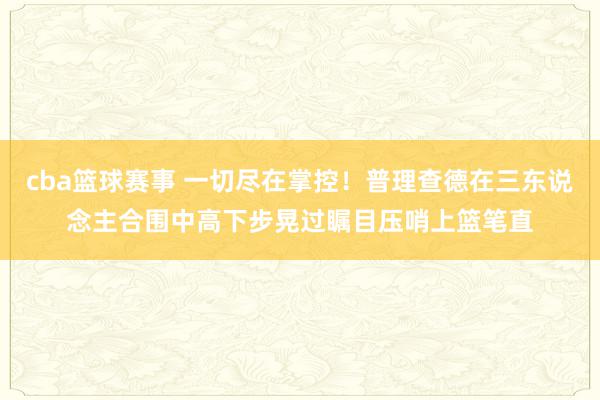 cba篮球赛事 一切尽在掌控！普理查德在三东说念主合围中高下步晃过瞩目压哨上篮笔直