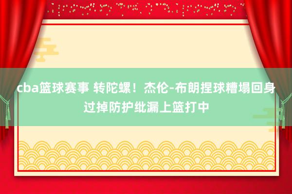 cba篮球赛事 转陀螺！杰伦-布朗捏球糟塌回身过掉防护纰漏上篮打中