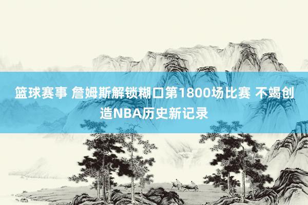 篮球赛事 詹姆斯解锁糊口第1800场比赛 不竭创造NBA历史新记录