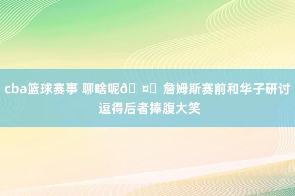 cba篮球赛事 聊啥呢🤔詹姆斯赛前和华子研讨 逗得后者捧腹大笑