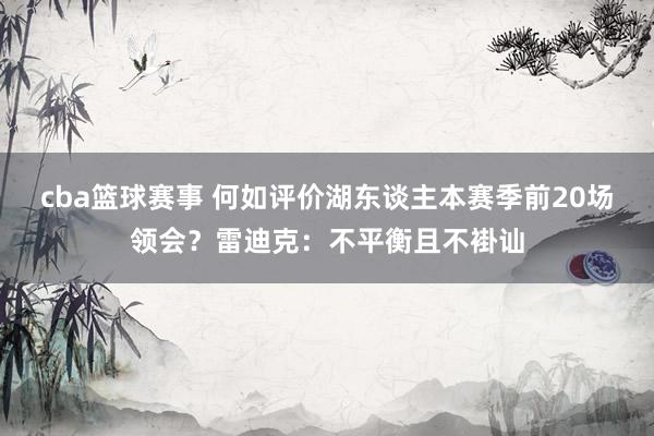 cba篮球赛事 何如评价湖东谈主本赛季前20场领会？雷迪克：不平衡且不褂讪