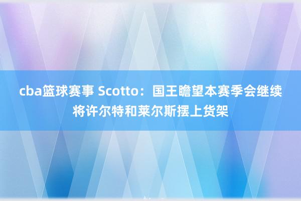 cba篮球赛事 Scotto：国王瞻望本赛季会继续将许尔特和莱尔斯摆上货架